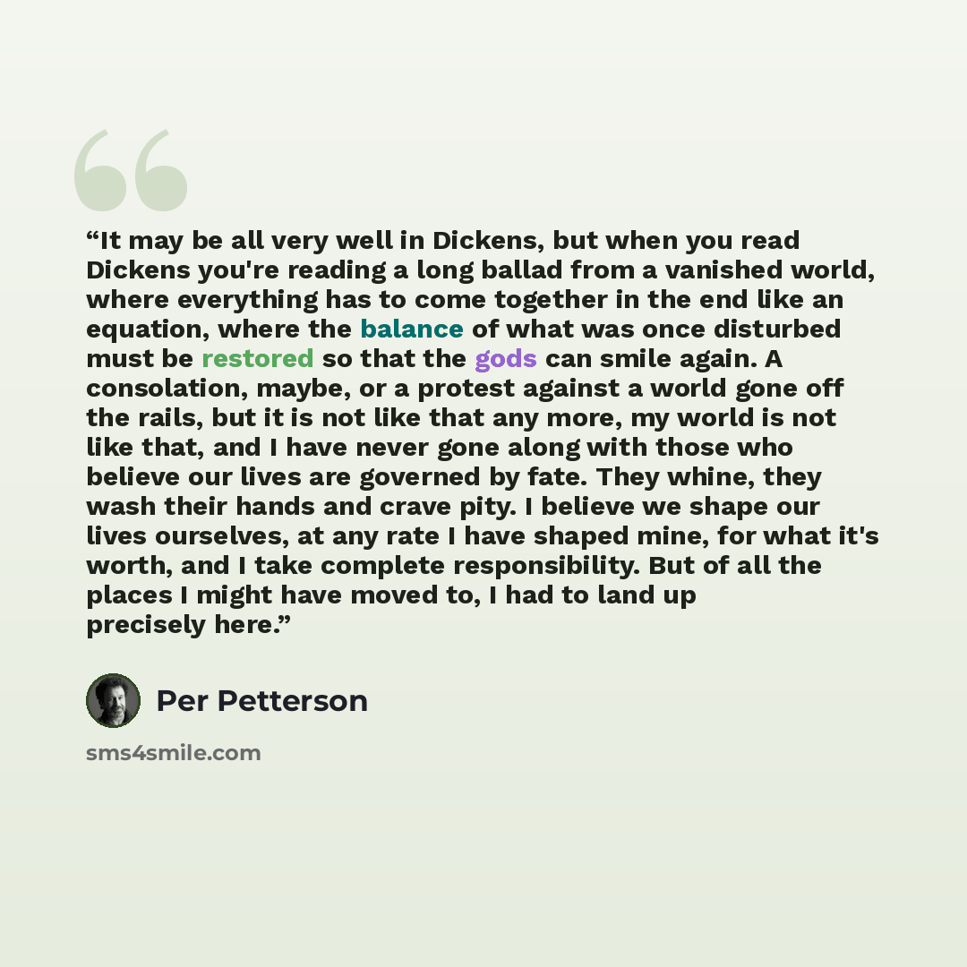 “It may be all very well in Dickens, but when you read Dickens you're reading a long ballad from a vanished world, where everything has to come together in the end like an equation, where the balance of what was once disturbed must be restored so that the gods can smile again. A consolation, maybe…” quote by Per Petterson