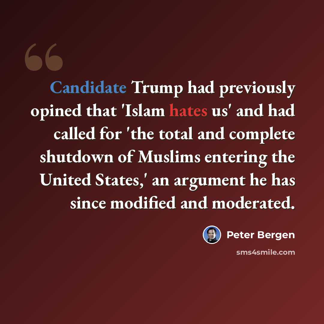 “Candidate Trump had previously opined that 'Islam hates us' and had called for 'the total and complete shutdown of Muslims entering the United States,' an argument he has since modified and moderated.” quote by Peter Bergen