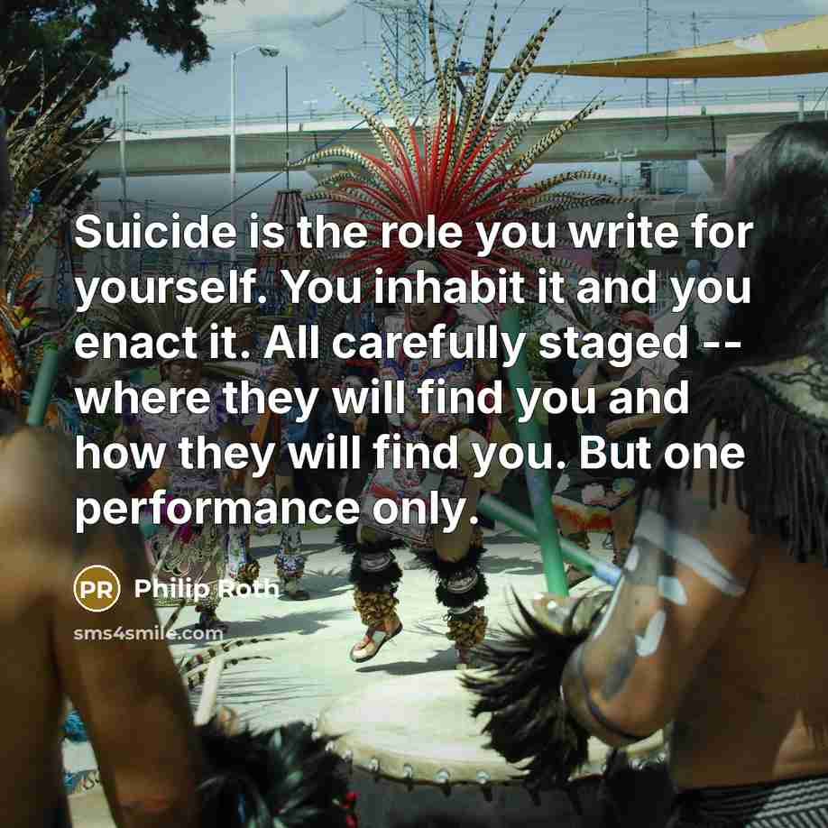 “Suicide is the role you write for yourself. You inhabit it and you enact it. All carefully staged -- where they will find you and how they will find you. But one performance only.” quote by Philip Roth