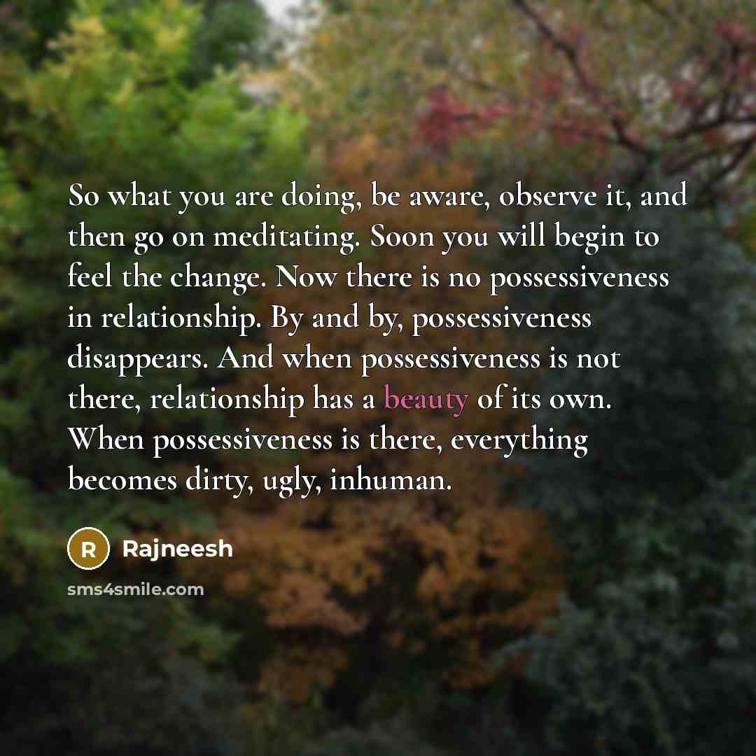 “So what you are doing, be aware, observe it, and then go on meditating. Soon you will begin to feel the change. Now there is no possessiveness in relationship. By and by, possessiveness disappears. And when possessiveness is not there, relationship has a beauty of its own. When possessiveness is…” quote by Rajneesh