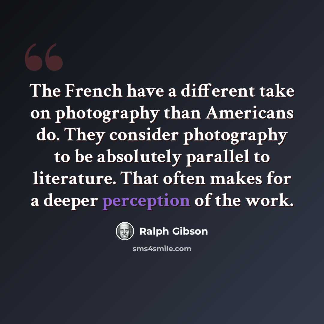 “The French have a different take on photography than Americans do. They consider photography to be absolutely parallel to literature. That often makes for a deeper perception of the work.” quote by Ralph Gibson