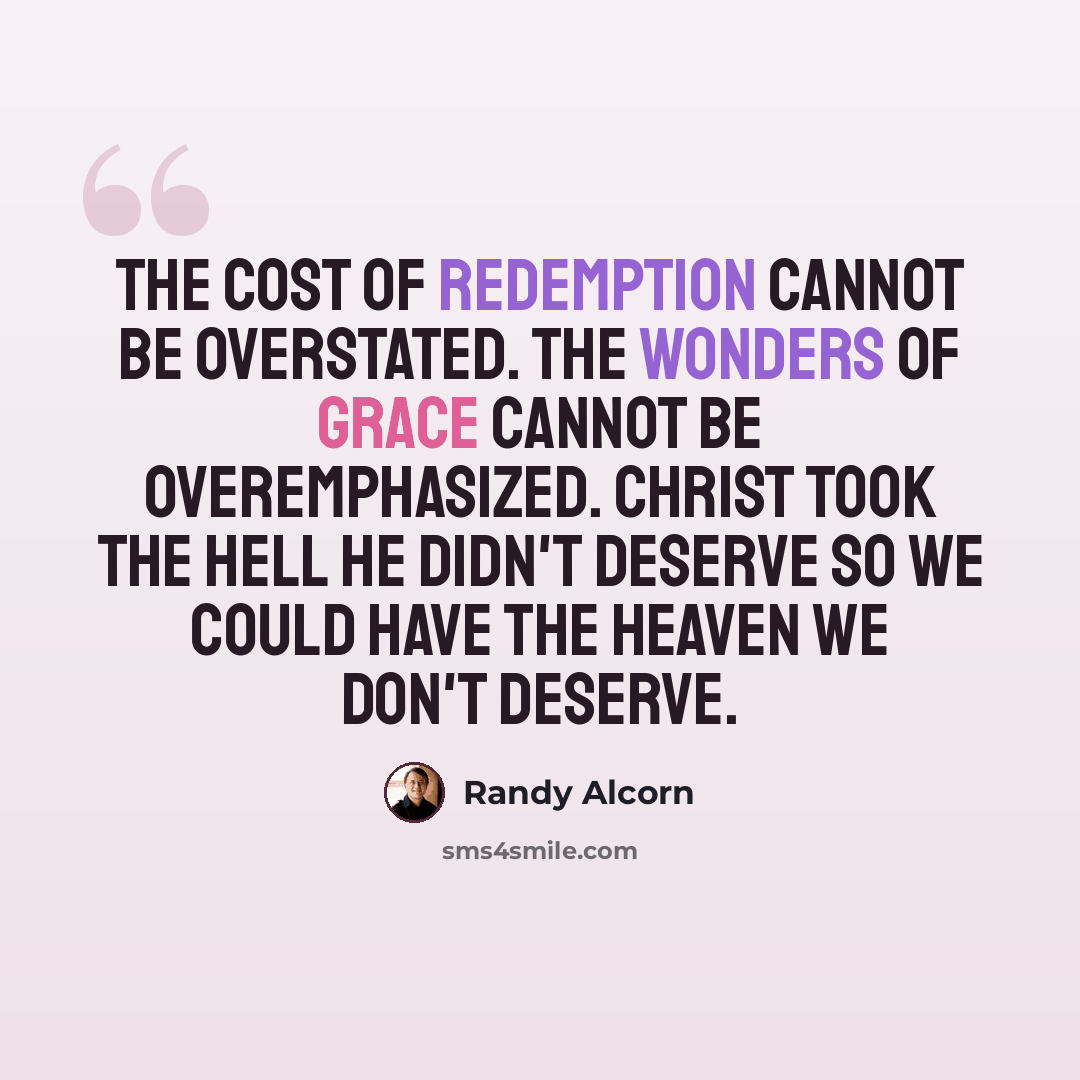“The cost of redemption cannot be overstated. The wonders of grace cannot be overemphasized. Christ took the hell He didn't deserve so we could have the heaven we don't deserve.” quote by Randy Alcorn