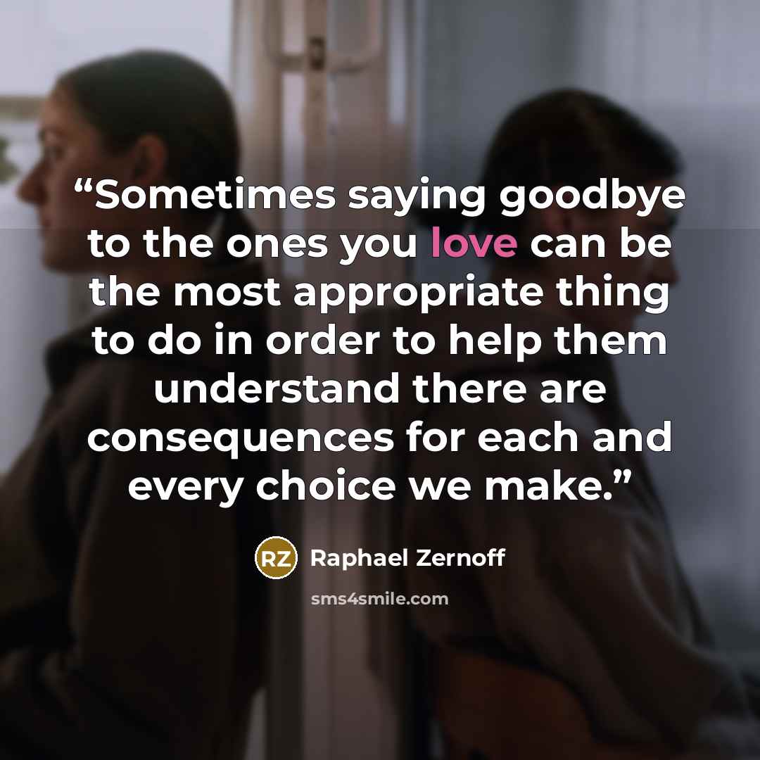 “Sometimes saying goodbye to the ones you love can be the most appropriate thing to do in order to help them understand there are consequences for each and every choice we make.” quote by Raphael Zernoff