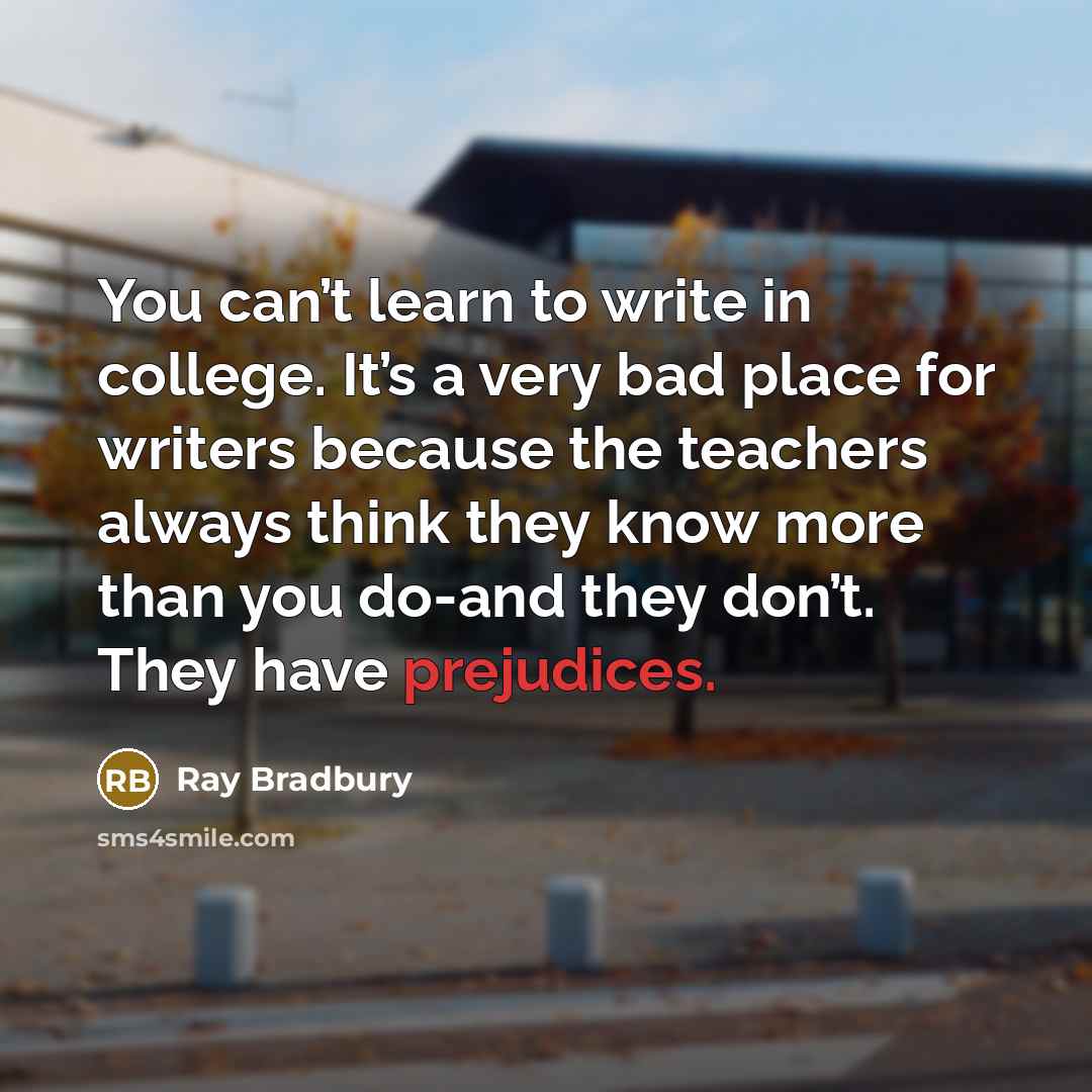 “You can’t learn to write in college. It’s a very bad place for writers because the teachers always think they know more than you do-and they don’t. They have prejudices.” quote by Ray Bradbury