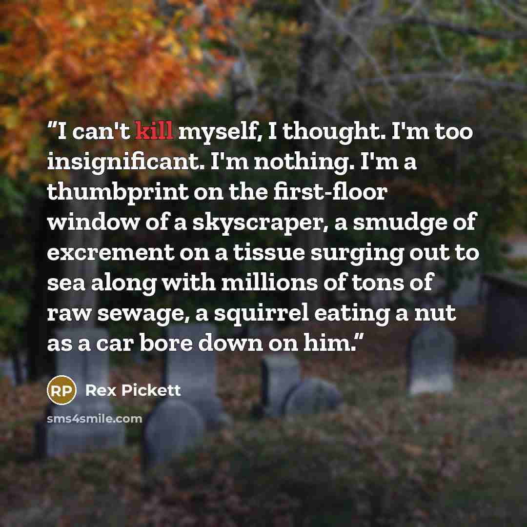 “I can't kill myself, I thought. I'm too insignificant. I'm nothing. I'm a thumbprint on the first-floor window of a skyscraper, a smudge of excrement on a tissue surging out to sea along with millions of tons of raw sewage, a squirrel eating a nut as a car bore down on him.” quote by Rex Pickett