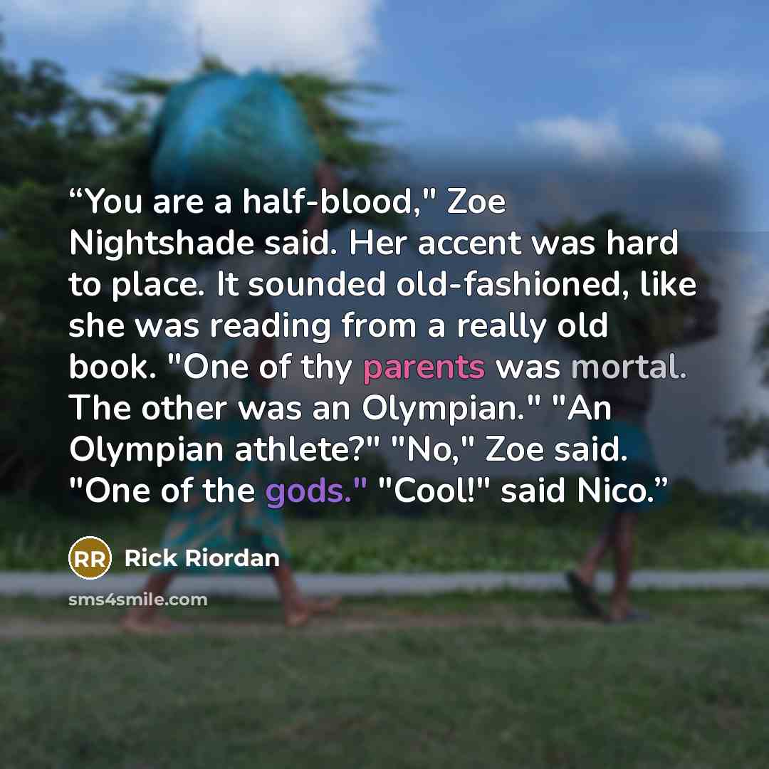 “You are a half-blood," Zoe Nightshade said. Her accent was hard to place. It sounded old-fashioned, like she was reading from a really old book. "One of thy parents was mortal. The other was an Olympian." "An Olympian athlete?" "No," Zoe said. "One of the gods." "Cool!" said Nico.” quote by Rick Riordan