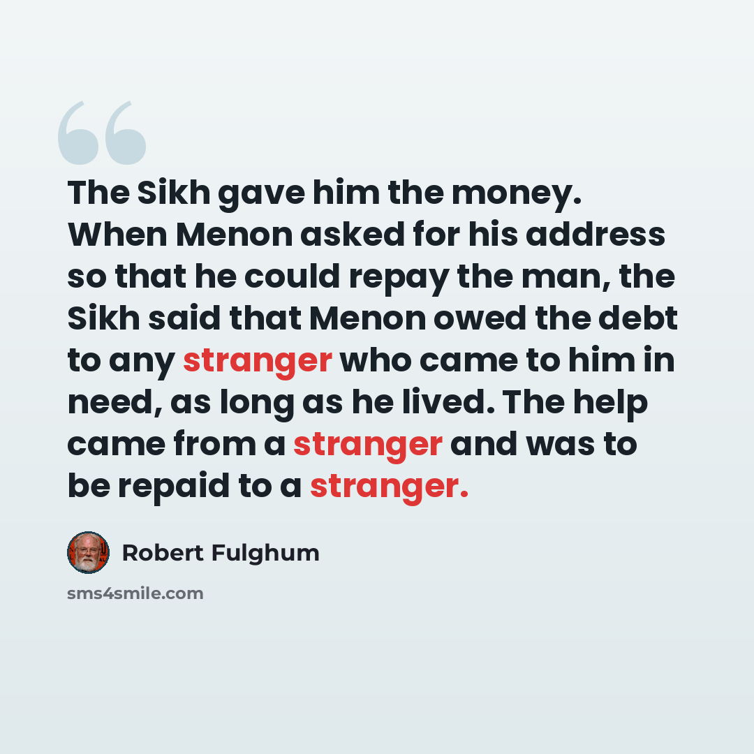 “The Sikh gave him the money. When Menon asked for his address so that he could repay the man, the Sikh said that Menon owed the debt to any stranger who came to him in need, as long as he lived. The help came from a stranger and was to be repaid to a stranger.” quote by Robert Fulghum