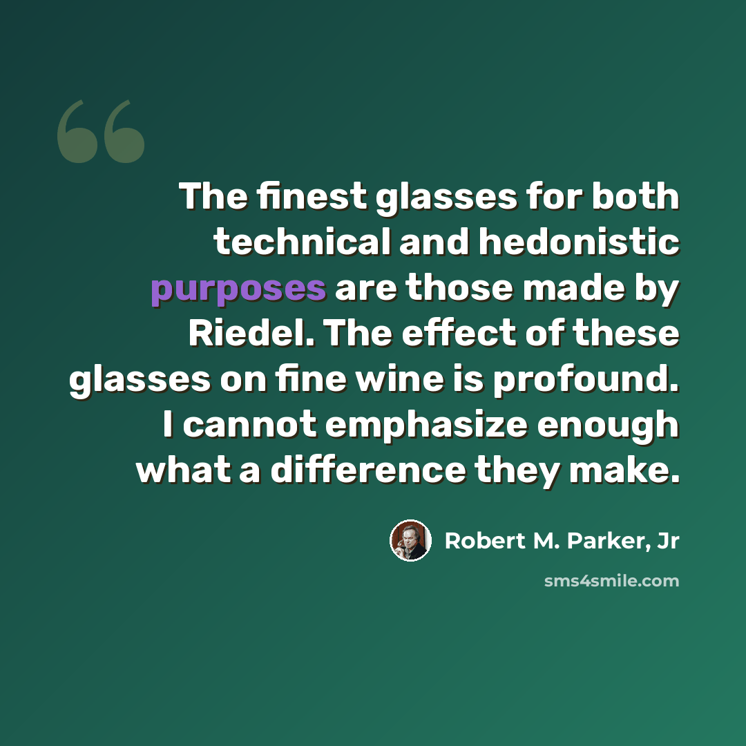 “The finest glasses for both technical and hedonistic purposes are those made by Riedel. The effect of these glasses on fine wine is profound. I cannot emphasize enough what a difference they make.” quote by Robert M. Parker, Jr