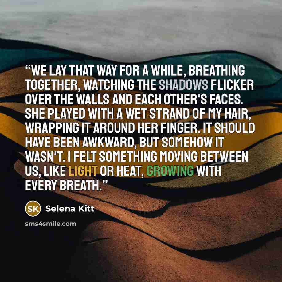 “We lay that way for a while, breathing together, watching the shadows flicker over the walls and each other's faces. She played with a wet strand of my hair, wrapping it around her finger. It should have been awkward, but somehow it wasn't. I felt something moving between us, like light or heat…” quote by Selena Kitt