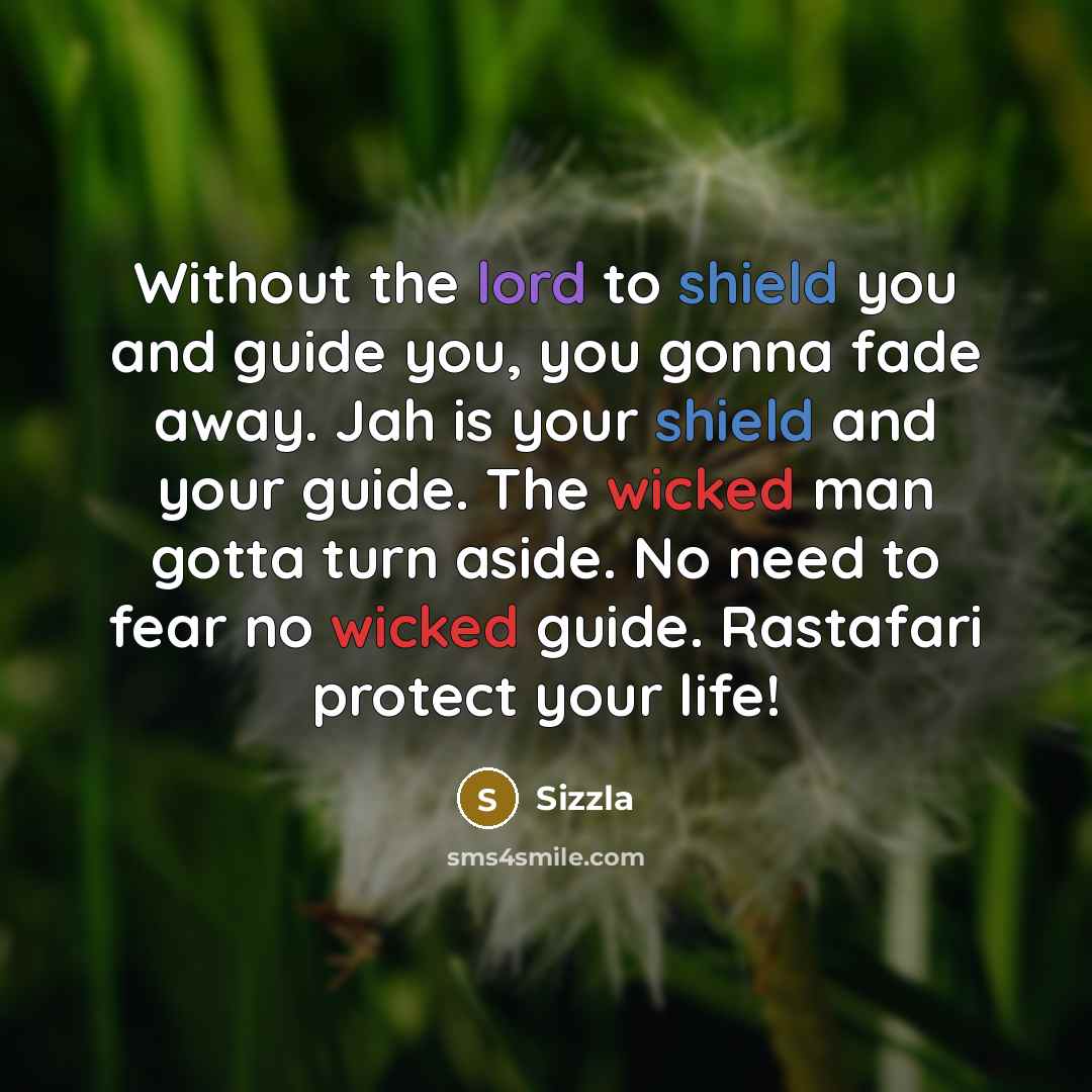 “Without the lord to shield you and guide you, you gonna fade away. Jah is your shield and your guide. The wicked man gotta turn aside. No need to fear no wicked guide. Rastafari protect your life!” quote by Sizzla