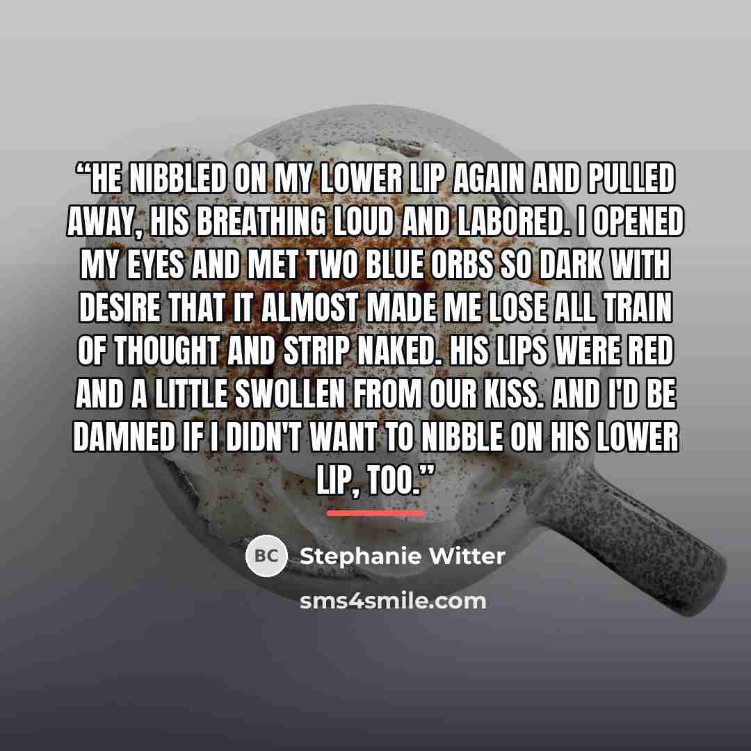 “He nibbled on my lower lip again and pulled away, his breathing loud and labored. I opened my eyes and met two blue orbs so dark with desire that it almost made me lose all train of thought and strip naked. His lips were red and a little swollen from our kiss. And I'd be damned if I didn't want to…” quote by Stephanie Witter