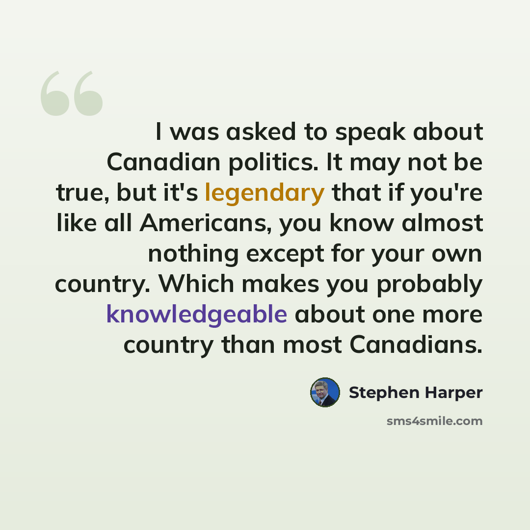 “I was asked to speak about Canadian politics. It may not be true, but it's legendary that if you're like all Americans, you know almost nothing except for your own country. Which makes you probably knowledgeable about one more country than most Canadians.” quote by Stephen Harper