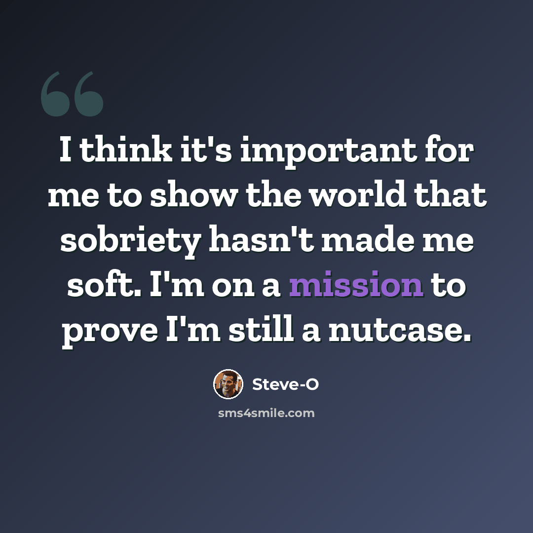 “I think it's important for me to show the world that sobriety hasn't made me soft. I'm on a mission to prove I'm still a nutcase.” quote by Steve-O