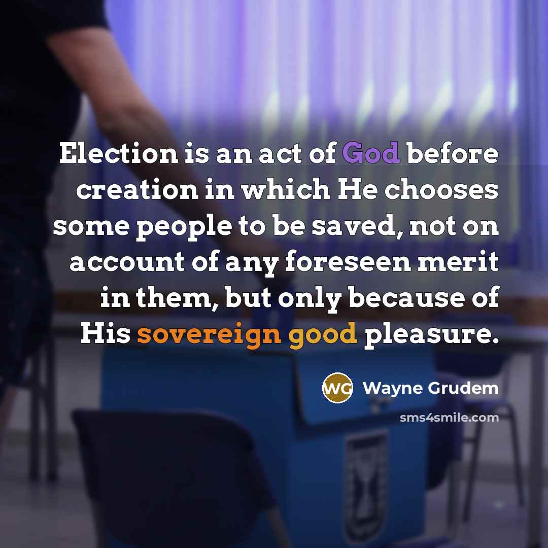“Election is an act of God before creation in which He chooses some people to be saved, not on account of any foreseen merit in them, but only because of His sovereign good pleasure.” quote by Wayne Grudem