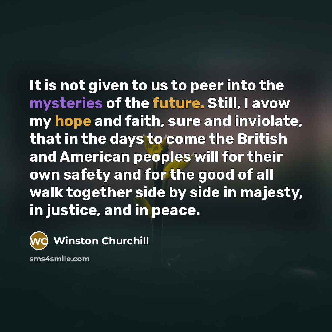 “It is not given to us to peer into the mysteries of the future. Still, I avow my hope and faith, sure and inviolate, that in the days to come the British and American peoples will for their own safety and for the good of all walk together side by side in majesty, in justice, and in peace.” quote by Winston Churchill