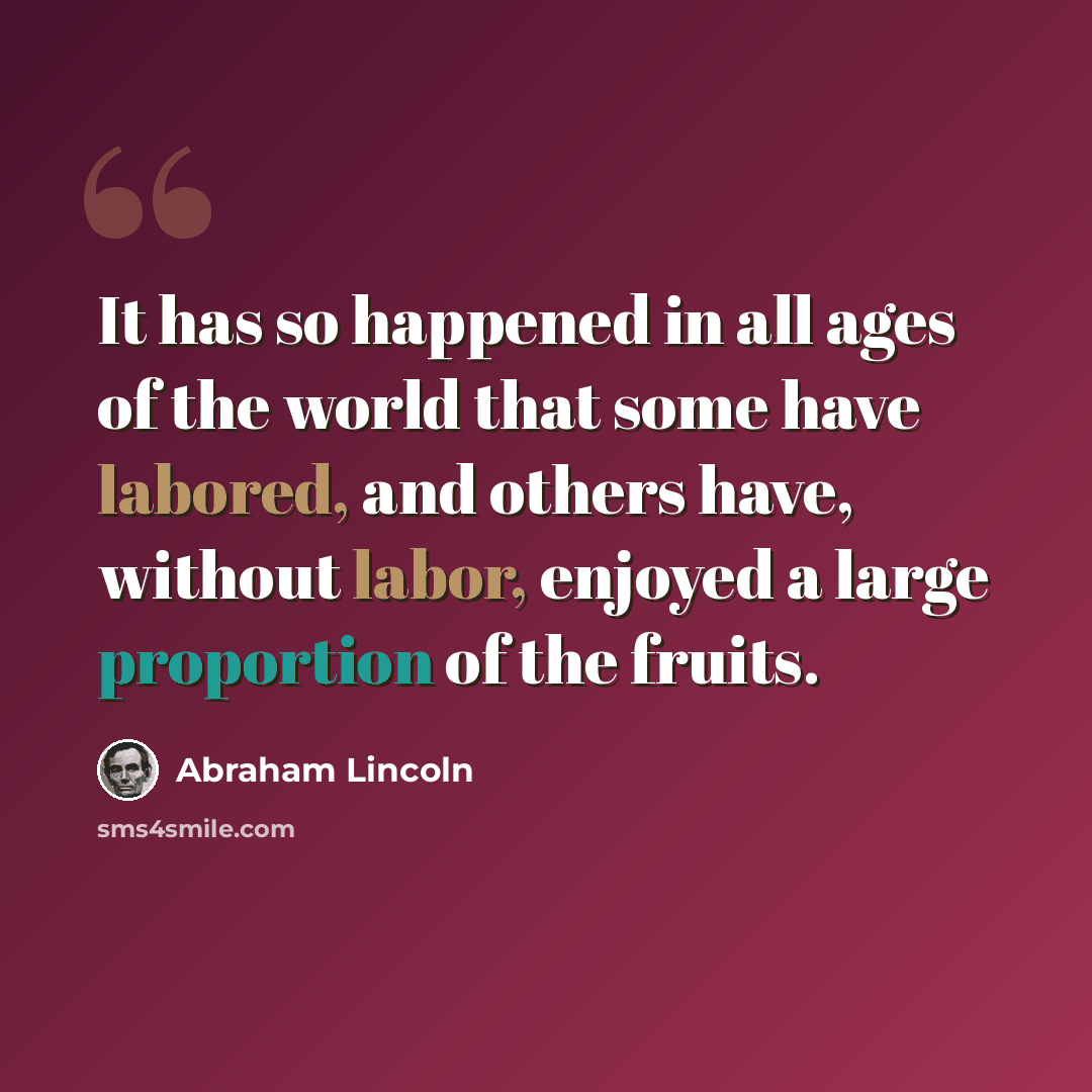 “It has so happened in all ages of the world that some have labored, and others have, without labor, enjoyed a large proportion of the fruits.” quote by Abraham Lincoln