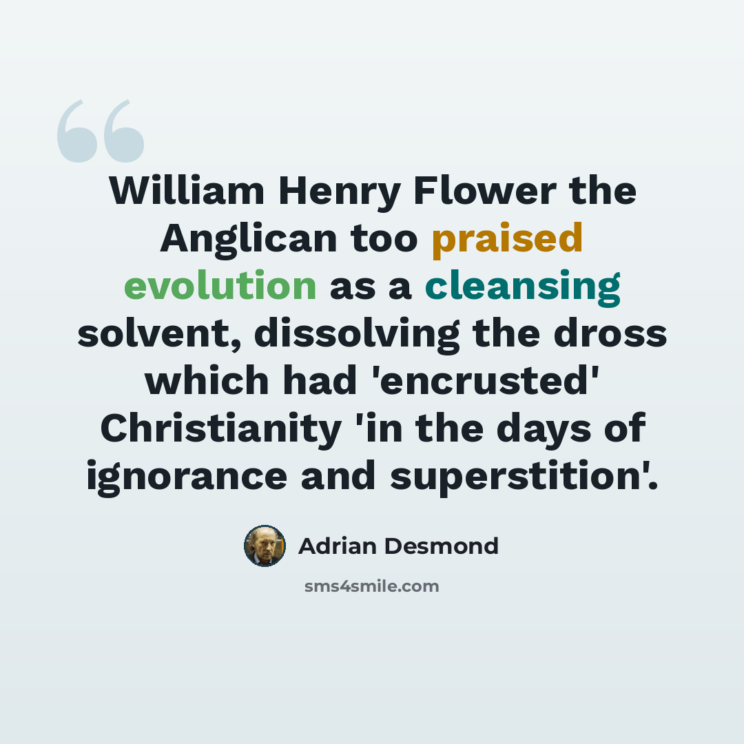 “William Henry Flower the Anglican too praised evolution as a cleansing solvent, dissolving the dross which had 'encrusted' Christianity 'in the days of ignorance and superstition'.” quote by Adrian Desmond