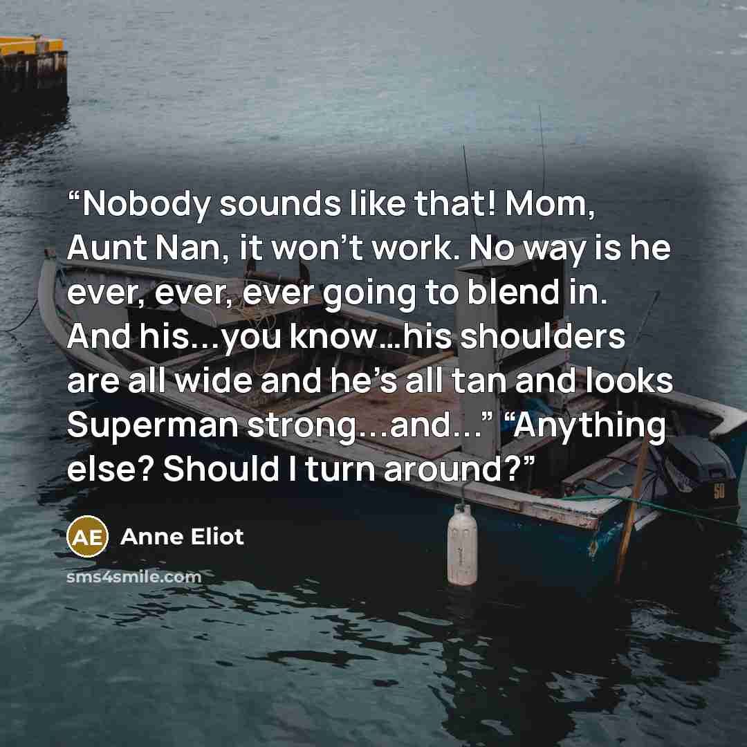“Nobody sounds like that! Mom, Aunt Nan, it won’t work. No way is he ever, ever, ever going to blend in. And his...you know…his shoulders are all wide and he’s all tan and looks Superman strong...and...” “Anything else? Should I turn around?” quote by Anne Eliot