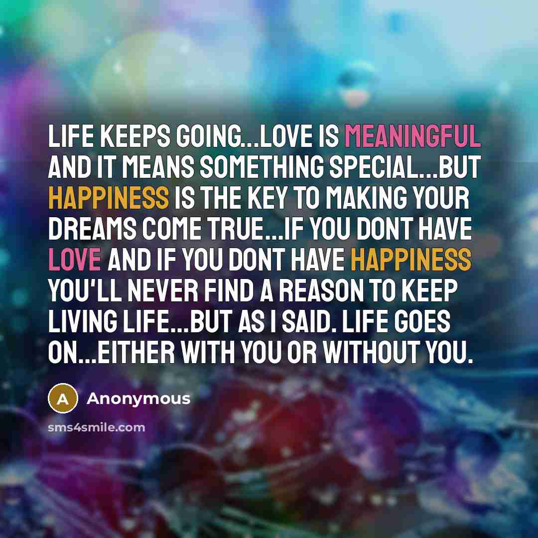 “Life keeps going...love is meaningful and it means something special...but happiness is the key to making your dreams come true...if you dont have love and if you dont have happiness you'll never find a reason to keep living life...but as I said. life goes on...either with you or without you.” quote by Anonymous