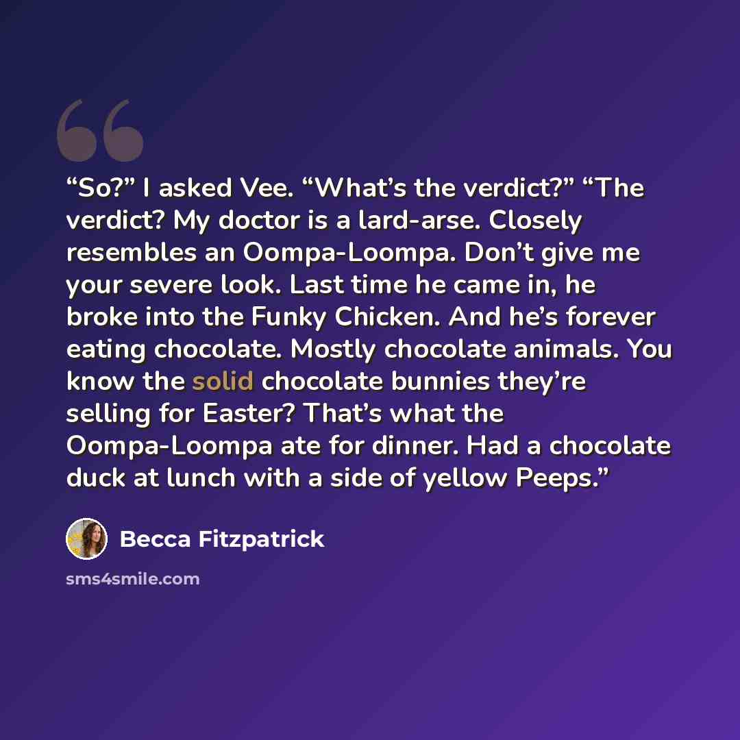 “So?” I asked Vee. “What’s the verdict?” “The verdict? My doctor is a lard-arse. Closely resembles an Oompa-Loompa. Don’t give me your severe look. Last time he came in, he broke into the Funky Chicken. And he’s forever eating chocolate. Mostly chocolate animals. You know the solid chocolate…” quote by Becca Fitzpatrick