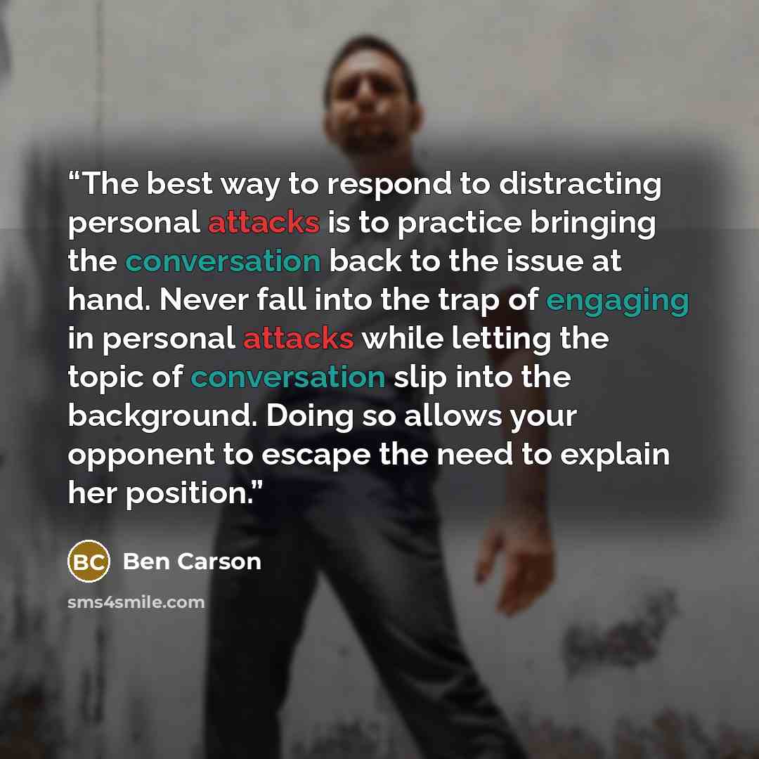 “The best way to respond to distracting personal attacks is to practice bringing the conversation back to the issue at hand. Never fall into the trap of engaging in personal attacks while letting the topic of conversation slip into the background. Doing so allows your opponent to escape the need to…” quote by Ben Carson