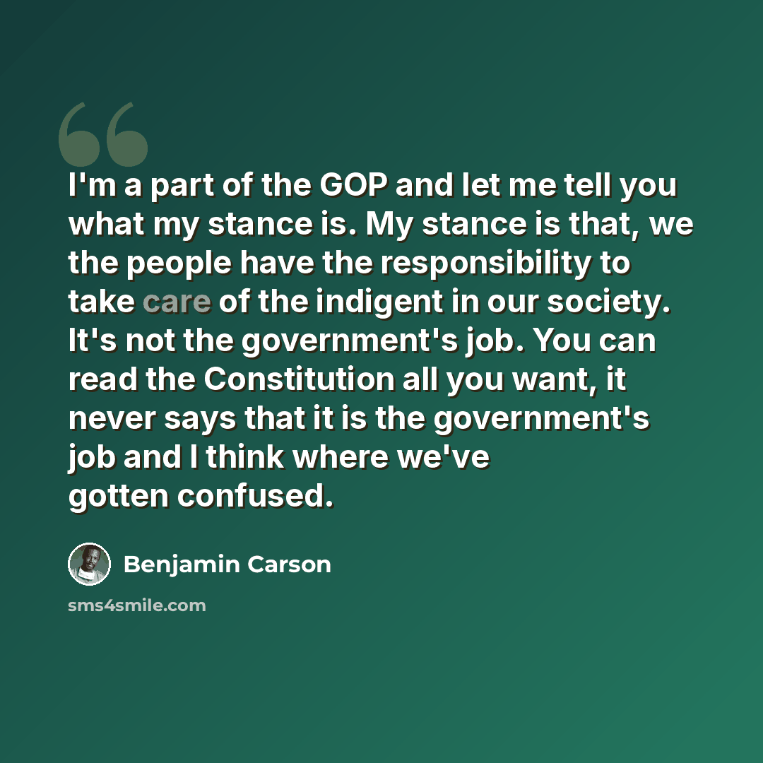 “I'm a part of the GOP and let me tell you what my stance is. My stance is that, we the people have the responsibility to take care of the indigent in our society. It's not the government's job. You can read the Constitution all you want, it never says that it is the government's job and I think…” quote by Benjamin Carson