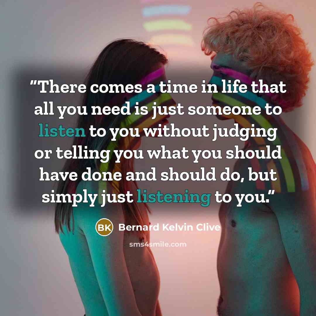 “There comes a time in life that all you need is just someone to listen to you without judging or telling you what you should have done and should do, but simply just listening to you.” quote by Bernard Kelvin Clive
