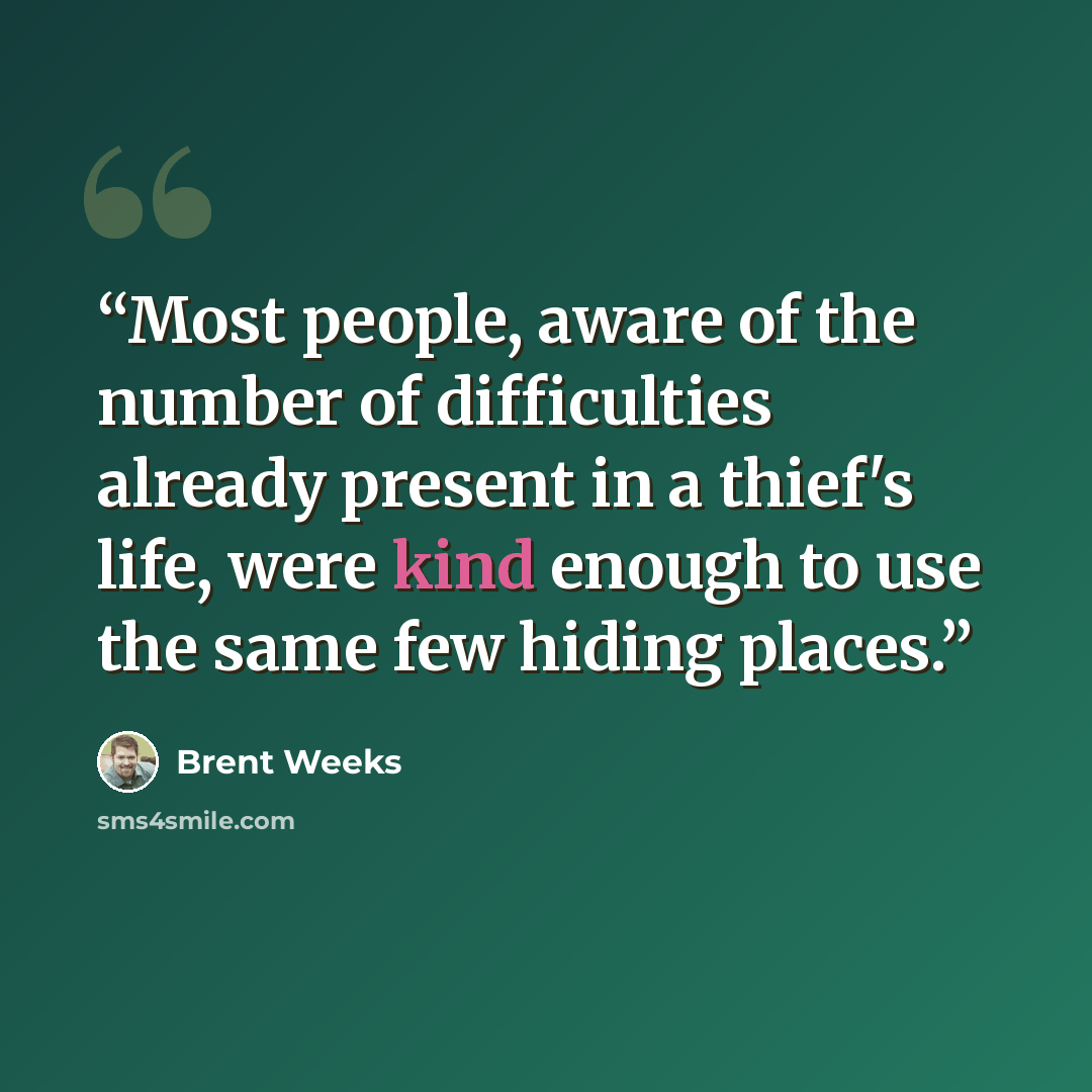 “Most people, aware of the number of difficulties already present in a thief's life, were kind enough to use the same few hiding places.” quote by Brent Weeks