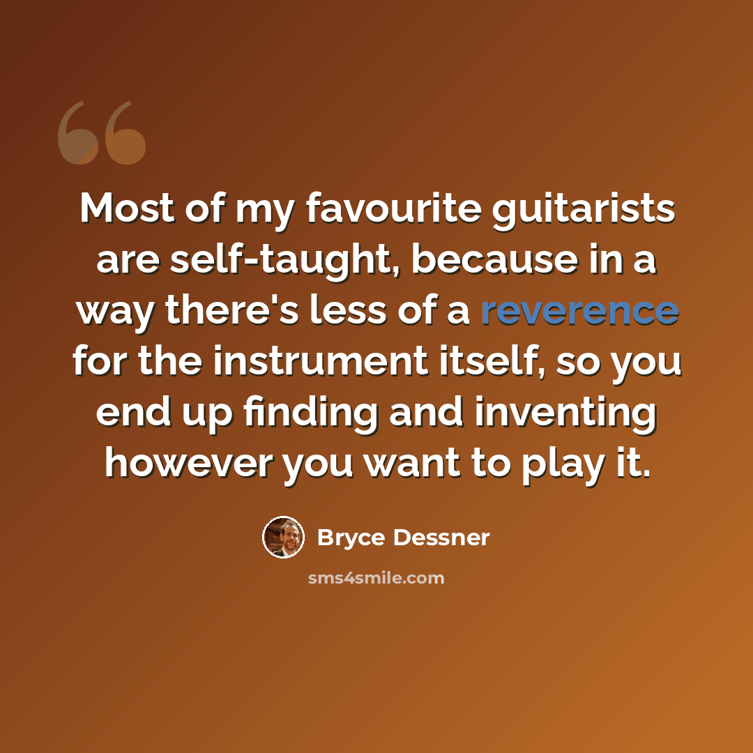 “Most of my favourite guitarists are self-taught, because in a way there's less of a reverence for the instrument itself, so you end up finding and inventing however you want to play it.” quote by Bryce Dessner