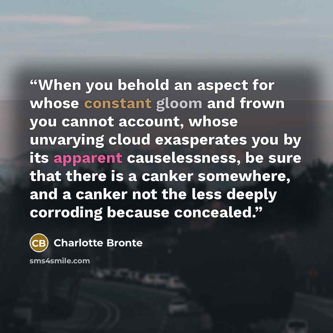 “When you behold an aspect for whose constant gloom and frown you cannot account, whose unvarying cloud exasperates you by its apparent causelessness, be sure that there is a canker somewhere, and a canker not the less deeply corroding because concealed.” quote by Charlotte Brontë