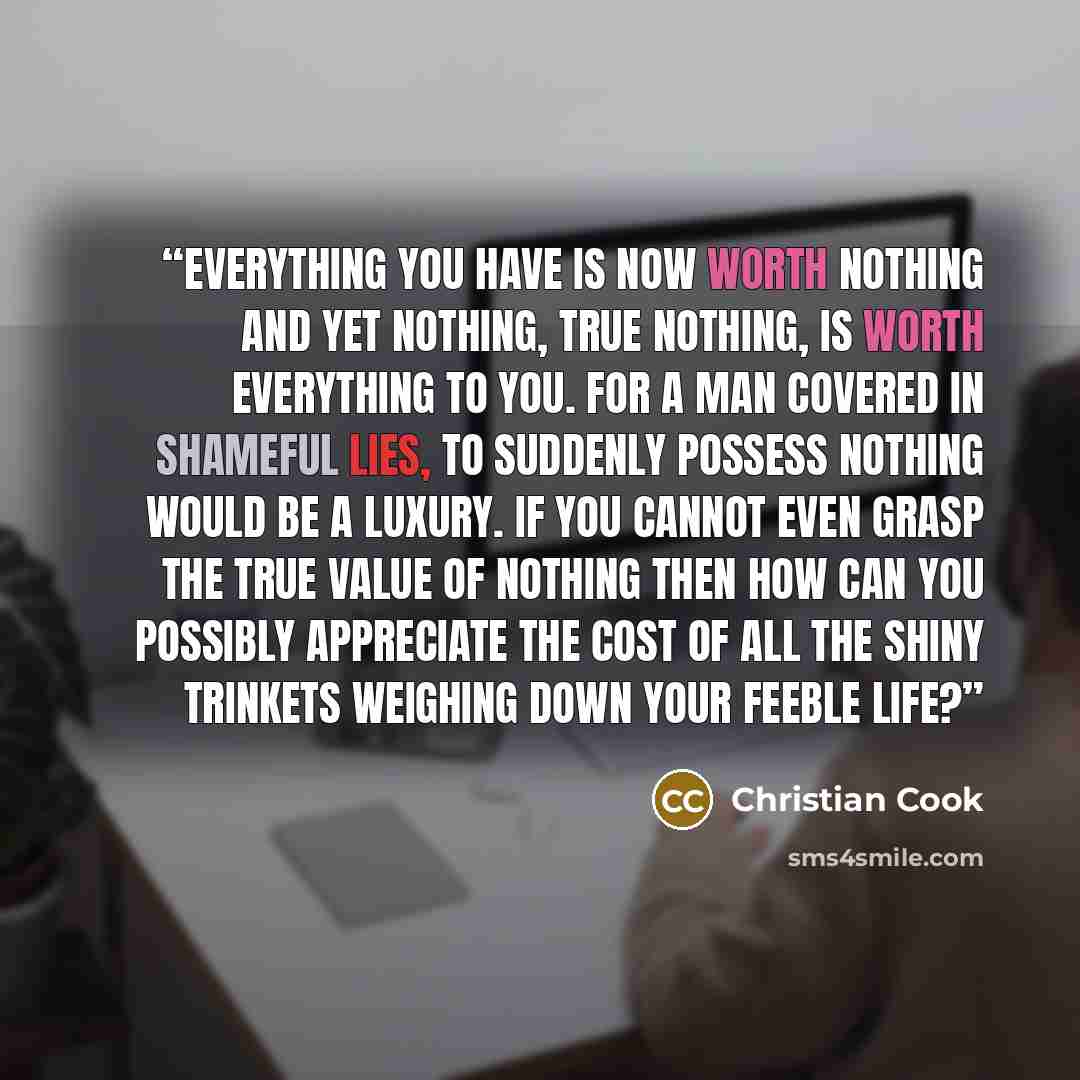 “Everything you have is now worth nothing and yet nothing, true nothing, is worth everything to you. For a man covered in shameful lies, to suddenly possess nothing would be a luxury. If you cannot even grasp the true value of nothing then how can you possibly appreciate the cost of all the shiny…” quote by Christian Cook