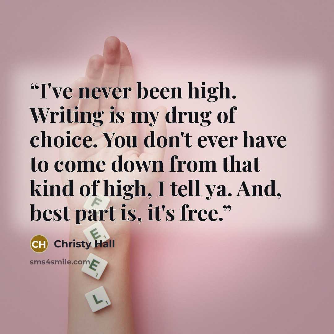 “I've never been high. Writing is my drug of choice. You don't ever have to come down from that kind of high, I tell ya. And, best part is, it's free.” quote by Christy Hall