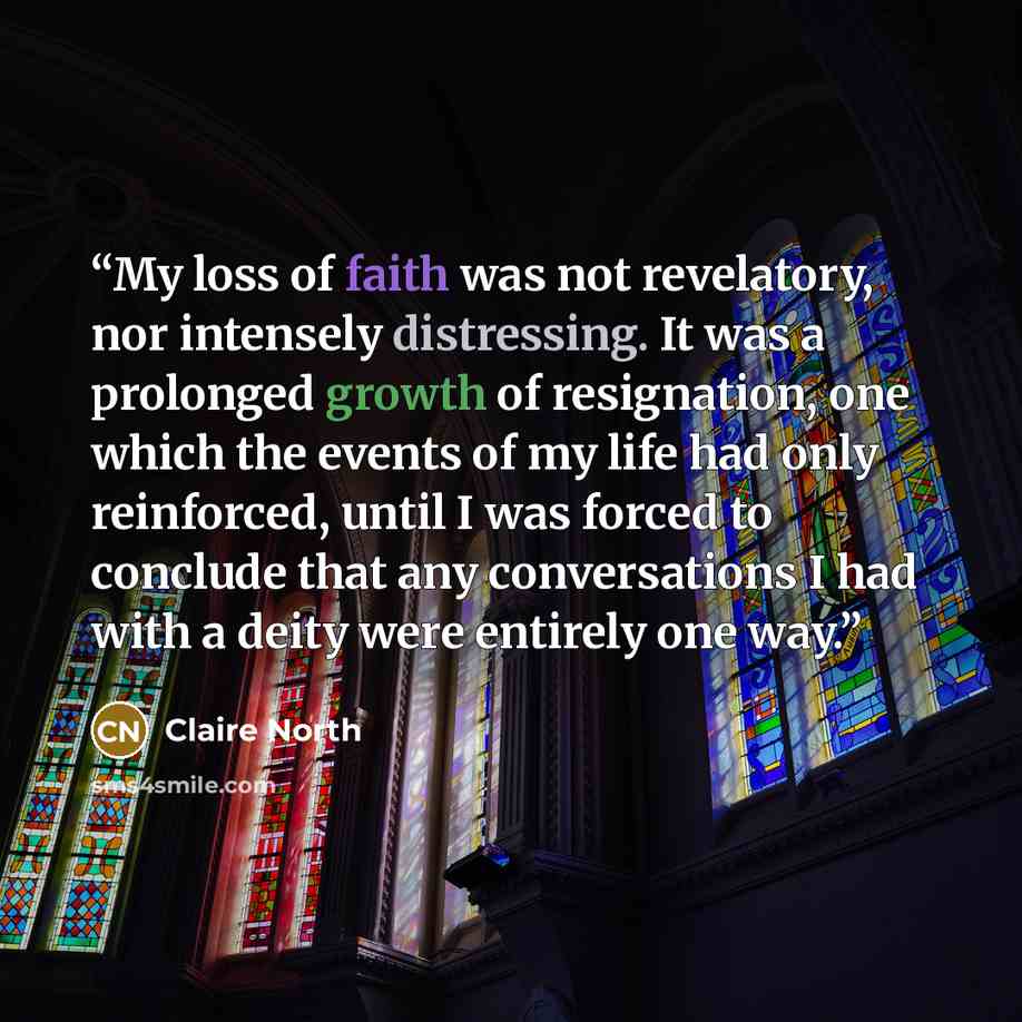 “My loss of faith was not revelatory, nor intensely distressing. It was a prolonged growth of resignation, one which the events of my life had only reinforced, until I was forced to conclude that any conversations I had with a deity were entirely one way.” quote by Claire North