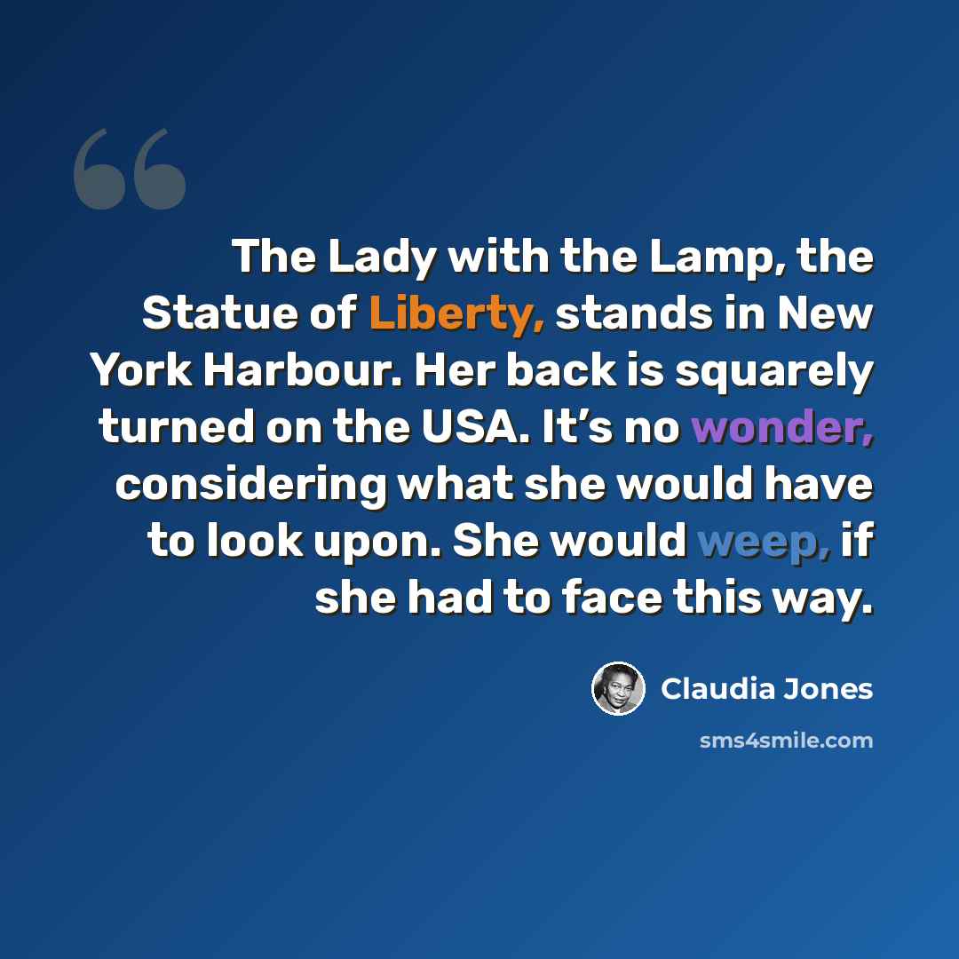 “The Lady with the Lamp, the Statue of Liberty, stands in New York Harbour. Her back is squarely turned on the USA. It’s no wonder, considering what she would have to look upon. She would weep, if she had to face this way.” quote by Claudia Jones