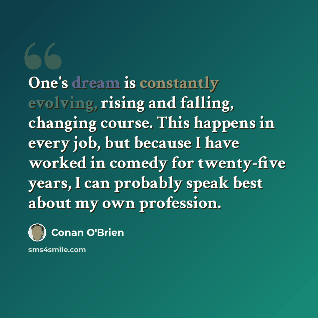 “One's dream is constantly evolving, rising and falling, changing course. This happens in every job, but because I have worked in comedy for twenty-five years, I can probably speak best about my own profession.” quote by Conan O'Brien