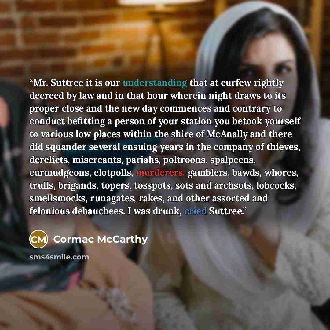 “Mr. Suttree it is our understanding that at curfew rightly decreed by law and in that hour wherein night draws to its proper close and the new day commences and contrary to conduct befitting a person of your station you betook yourself to various low places within the shire of McAnally and there…” quote by Cormac McCarthy