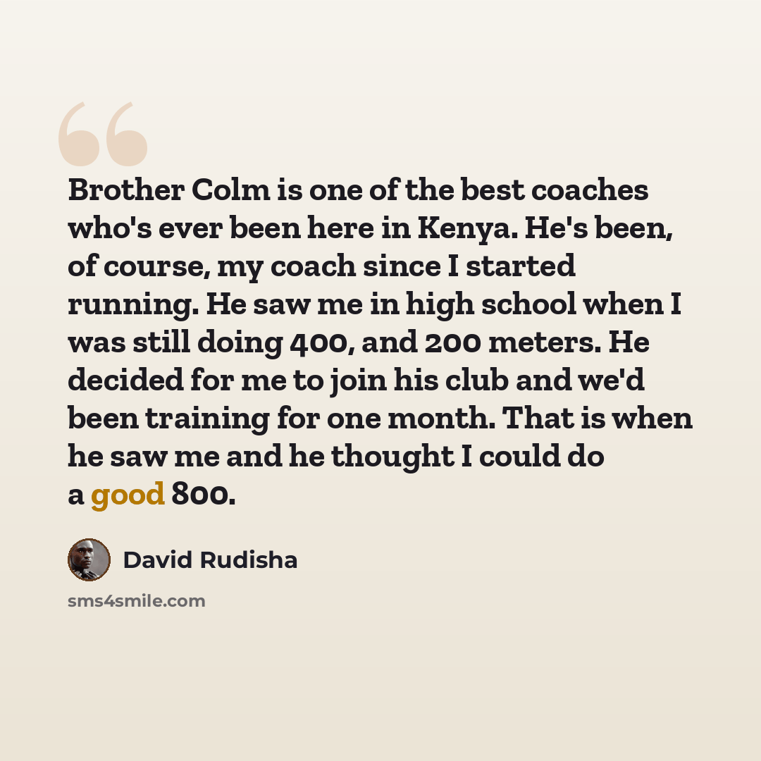 “Brother Colm is one of the best coaches who's ever been here in Kenya. He's been, of course, my coach since I started running. He saw me in high school when I was still doing 400, and 200 meters. He decided for me to join his club and we'd been training for one month. That is when he saw me and he…” quote by David Rudisha
