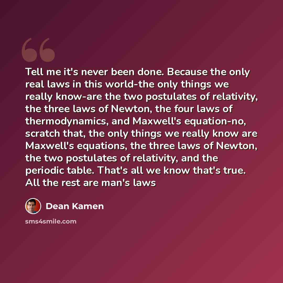 “Tell me it's never been done. Because the only real laws in this world-the only things we really know-are the two postulates of relativity, the three laws of Newton, the four laws of thermodynamics, and Maxwell's equation-no, scratch that, the only things we really know are Maxwell's equations…” quote by Dean Kamen
