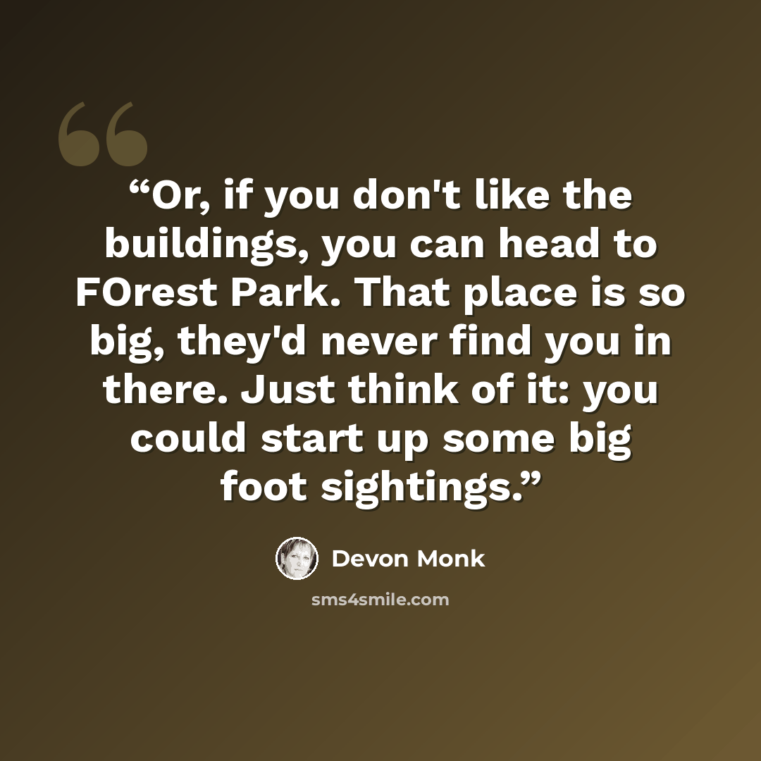 “Or, if you don't like the buildings, you can head to FOrest Park. That place is so big, they'd never find you in there. Just think of it: you could start up some big foot sightings.” quote by Devon Monk