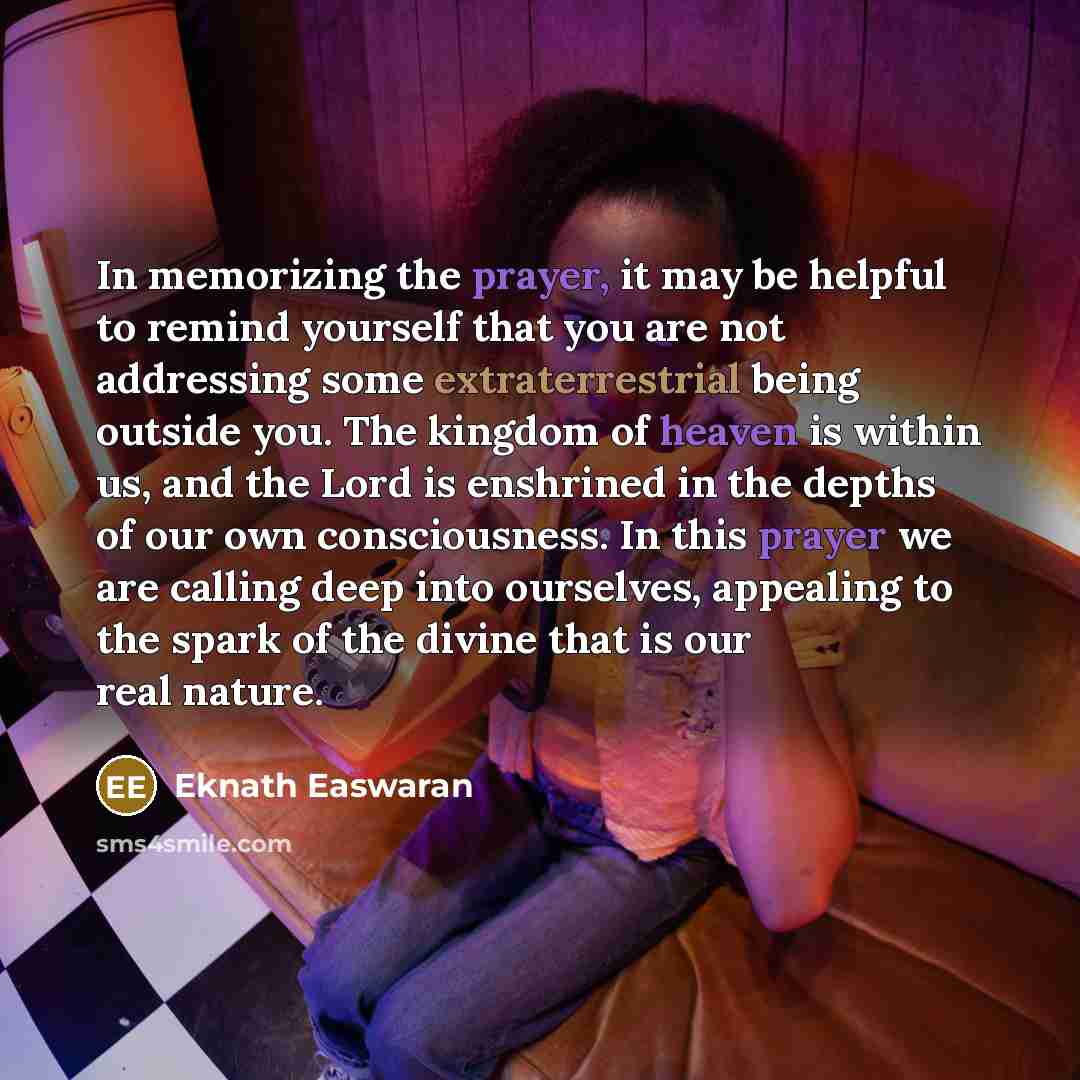 “In memorizing the prayer, it may be helpful to remind yourself that you are not addressing some extraterrestrial being outside you. The kingdom of heaven is within us, and the Lord is enshrined in the depths of our own consciousness. In this prayer we are calling deep into ourselves, appealing to…” quote by Eknath Easwaran