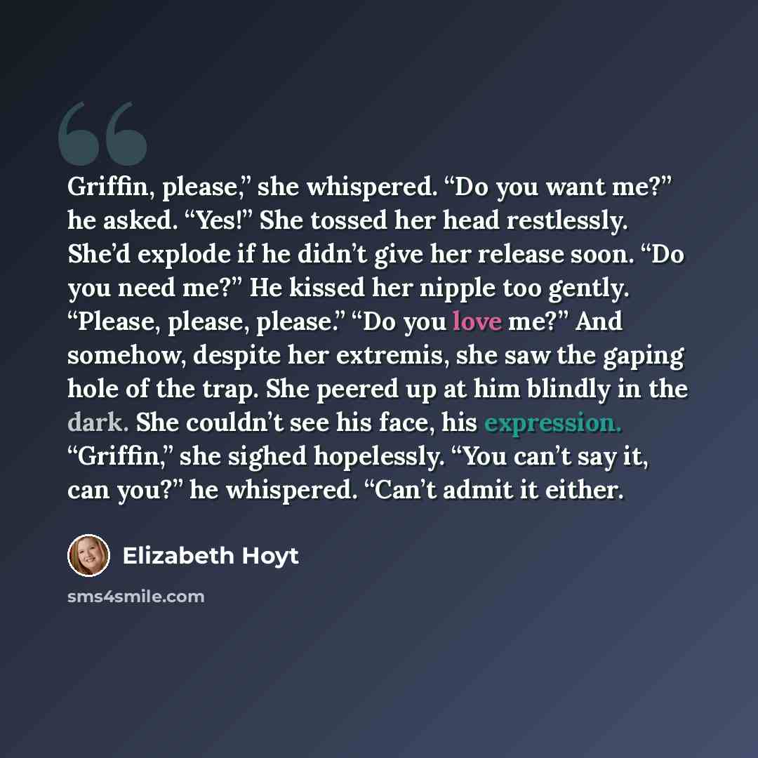“Griffin, please,” she whispered. “Do you want me?” he asked. “Yes!” She tossed her head restlessly. She’d explode if he didn’t give her release soon. “Do you need me?” He kissed her nipple too gently. “Please, please, please.” “Do you love me?” And somehow, despite her extremis, she saw the gaping…” quote by Elizabeth Hoyt