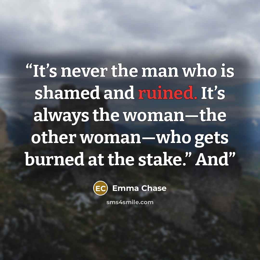 “It’s never the man who is shamed and ruined. It’s always the woman—the other woman—who gets burned at the stake.” And” quote by Emma Chase