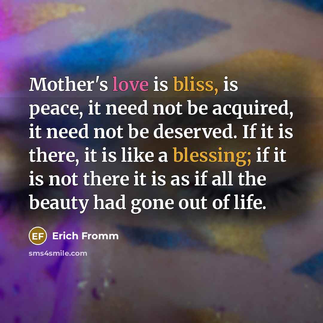 “Mother's love is bliss, is peace, it need not be acquired, it need not be deserved. If it is there, it is like a blessing; if it is not there it is as if all the beauty had gone out of life.” quote by Erich Fromm