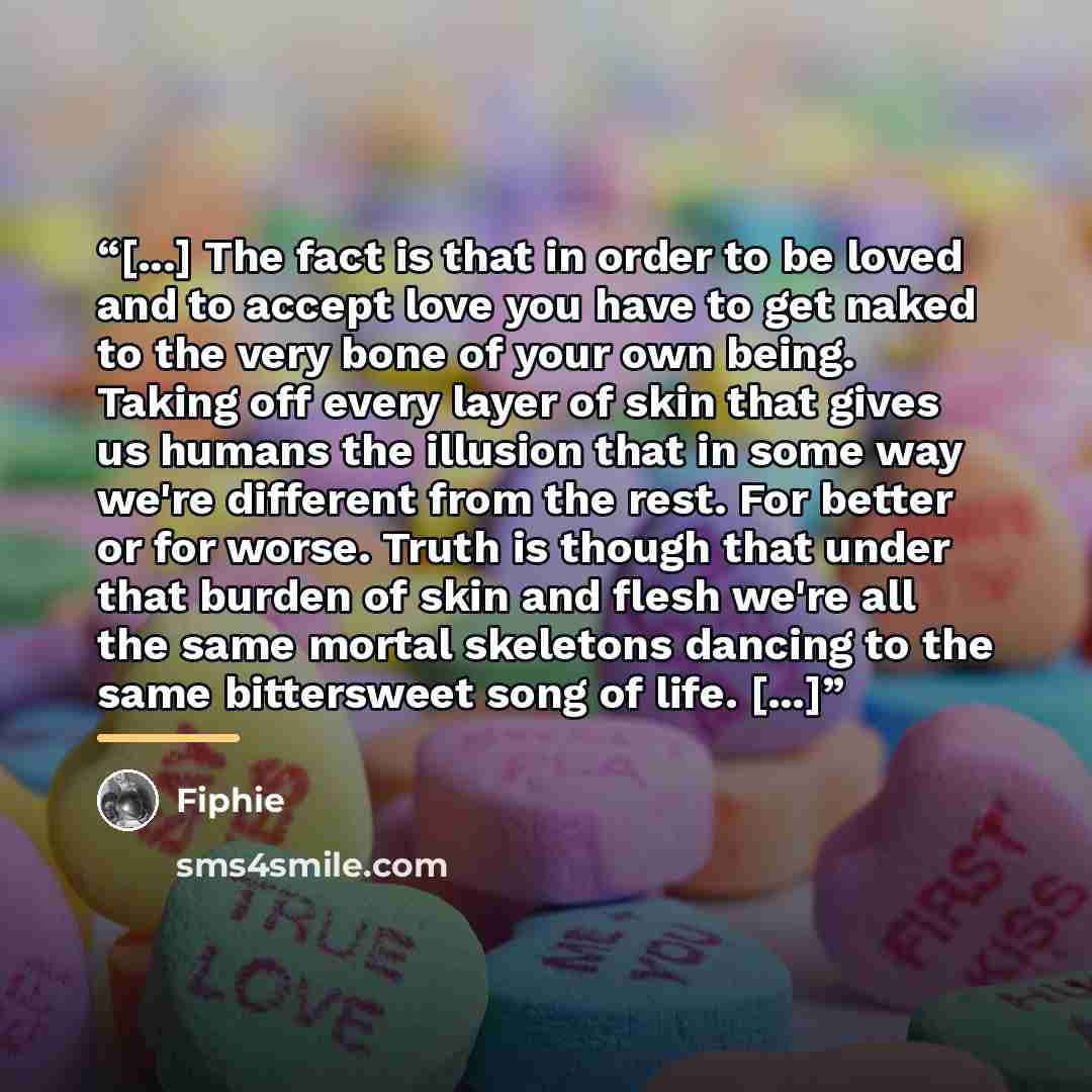 “[...] The fact is that in order to be loved and to accept love you have to get naked to the very bone of your own being. Taking off every layer of skin that gives us humans the illusion that in some way we're different from the rest. For better or for worse. Truth is though that under that burden…” quote by Fiphie