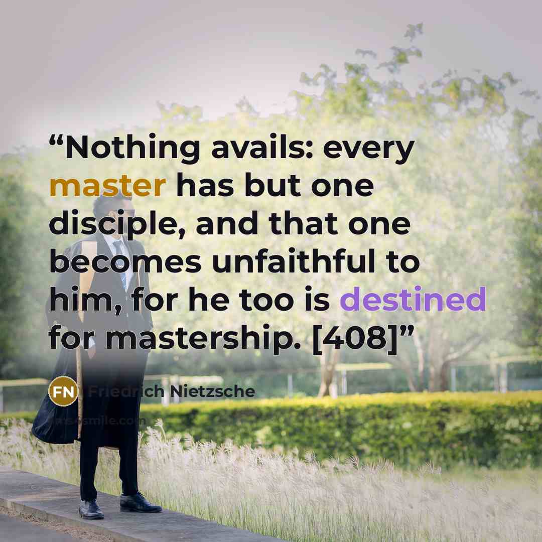 “Nothing avails: every master has but one disciple, and that one becomes unfaithful to him, for he too is destined for mastership. [408]” quote by Friedrich Nietzsche