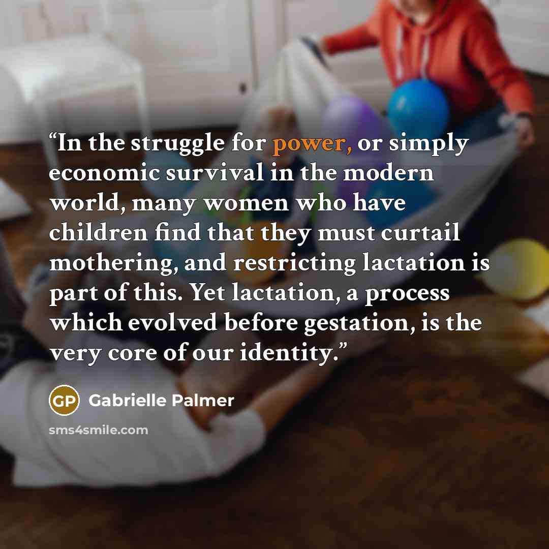 “In the struggle for power, or simply economic survival in the modern world, many women who have children find that they must curtail mothering, and restricting lactation is part of this. Yet lactation, a process which evolved before gestation, is the very core of our identity.” quote by Gabrielle Palmer