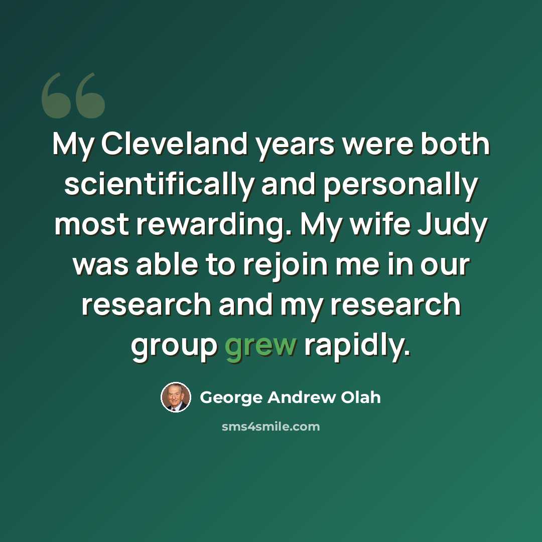 “My Cleveland years were both scientifically and personally most rewarding. My wife Judy was able to rejoin me in our research and my research group grew rapidly.” quote by George Andrew Olah