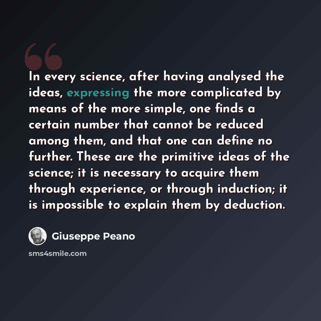 “In every science, after having analysed the ideas, expressing the more complicated by means of the more simple, one finds a certain number that cannot be reduced among them, and that one can define no further. These are the primitive ideas of the science; it is necessary to acquire them through…” quote by Giuseppe Peano