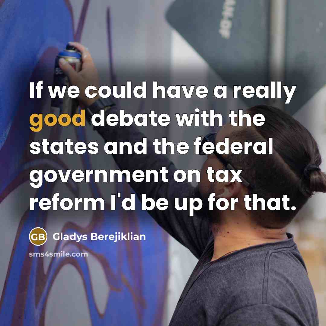 “If we could have a really good debate with the states and the federal government on tax reform I'd be up for that.” quote by Gladys Berejiklian