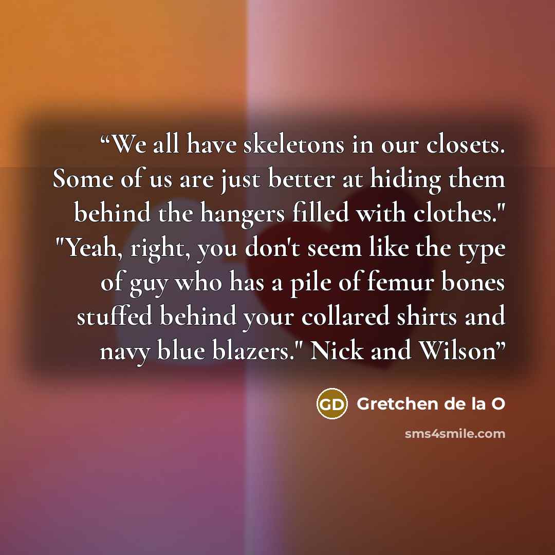 “We all have skeletons in our closets. Some of us are just better at hiding them behind the hangers filled with clothes." "Yeah, right, you don't seem like the type of guy who has a pile of femur bones stuffed behind your collared shirts and navy blue blazers." Nick and Wilson” quote by Gretchen de la O
